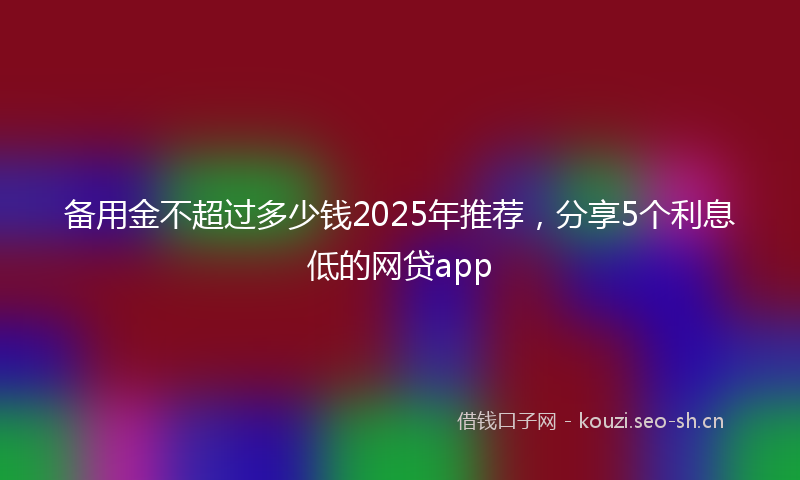备用金不超过多少钱2025年推荐，分享5个利息低的网贷app