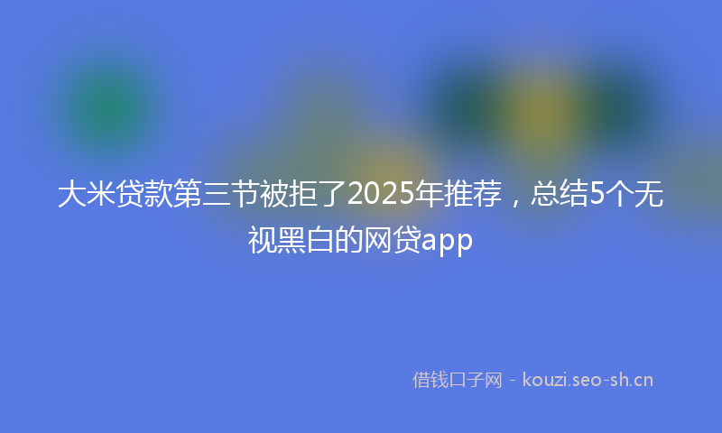 大米贷款第三节被拒了2025年推荐，总结5个无视黑白的网贷app