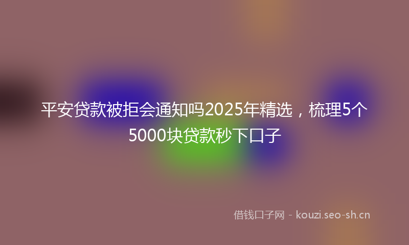 平安贷款被拒会通知吗2025年精选，梳理5个5000块贷款秒下口子