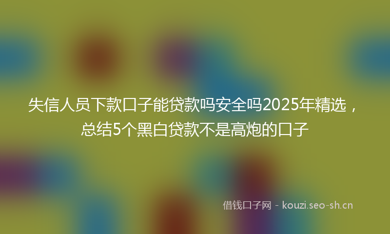 失信人员下款口子能贷款吗安全吗2025年精选，总结5个黑白贷款不是高炮的口子