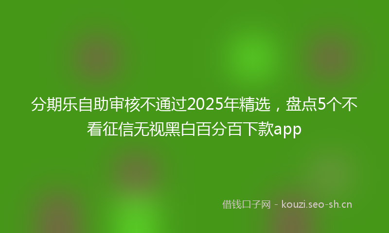 分期乐自助审核不通过2025年精选,盘点5个不看征信无视黑白百分百下款app