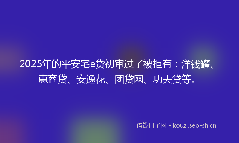 2025年的平安宅e贷初审过了被拒有：洋钱罐、惠商贷、安逸花、团贷网、功夫贷等。