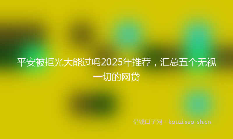 平安被拒光大能过吗2025年推荐，汇总五个无视一切的网贷