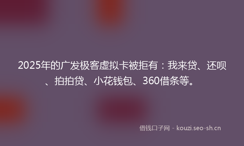 2025年的广发极客虚拟卡被拒有：我来贷、还呗、拍拍贷、小花钱包、360借条等。