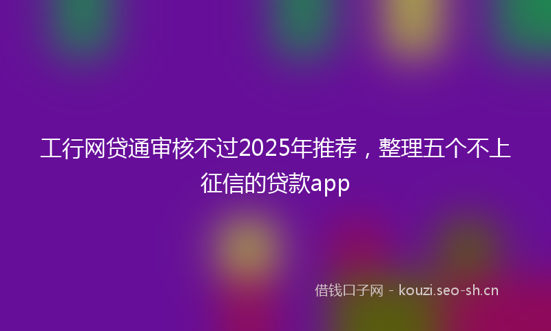 工行网贷通审核不过2025年推荐，整理五个不上征信的贷款app