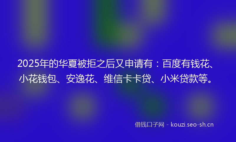 2025年的华夏被拒之后又申请有:百度有钱花、小花钱包、安逸花、维信卡卡贷、小米贷款等。