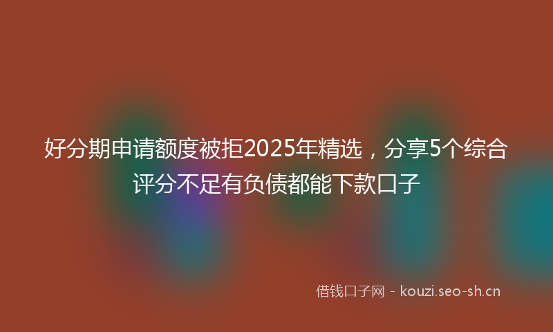好分期申请额度被拒2025年精选，分享5个综合评分不足有负债都能下款口子