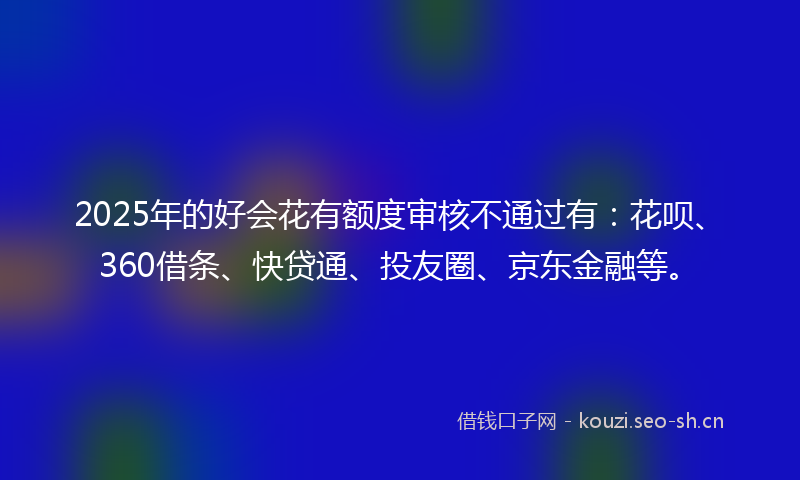 2025年的好会花有额度审核不通过有：花呗、360借条、快贷通、投友圈、京东金融等。