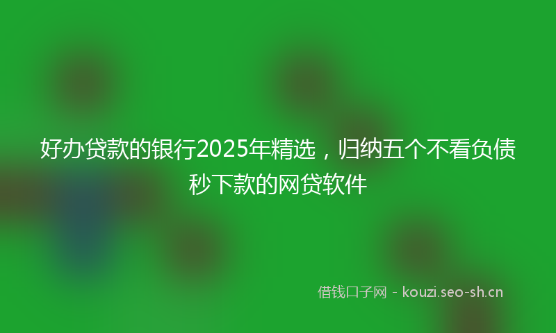 好办贷款的银行2025年精选，归纳五个不看负债秒下款的网贷软件