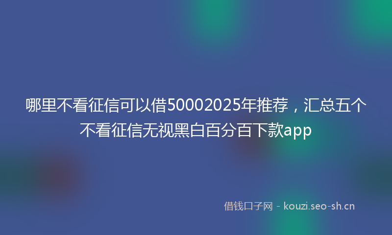 哪里不看征信可以借50002025年推荐，汇总五个不看征信无视黑白百分百下款app