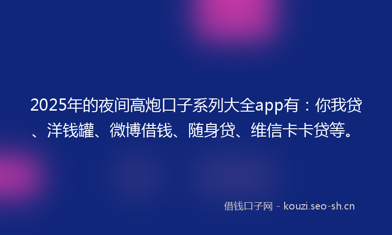 2025年的夜间高炮口子系列大全app有：你我贷、洋钱罐、微博借钱、随身贷、维信卡卡贷等。