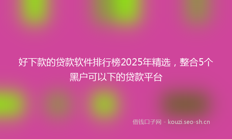 好下款的贷款软件排行榜2025年精选，整合5个黑户可以下的贷款平台