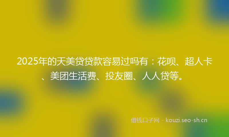 2025年的天美贷贷款容易过吗有：花呗、超人卡、美团生活费、投友圈、人人贷等。