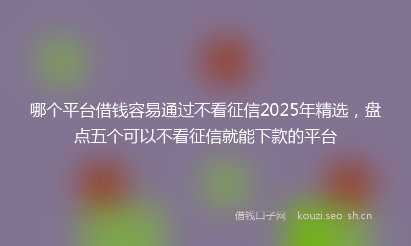 哪个平台借钱容易通过不看征信2025年精选，盘点五个可以不看征信就能下款的平台