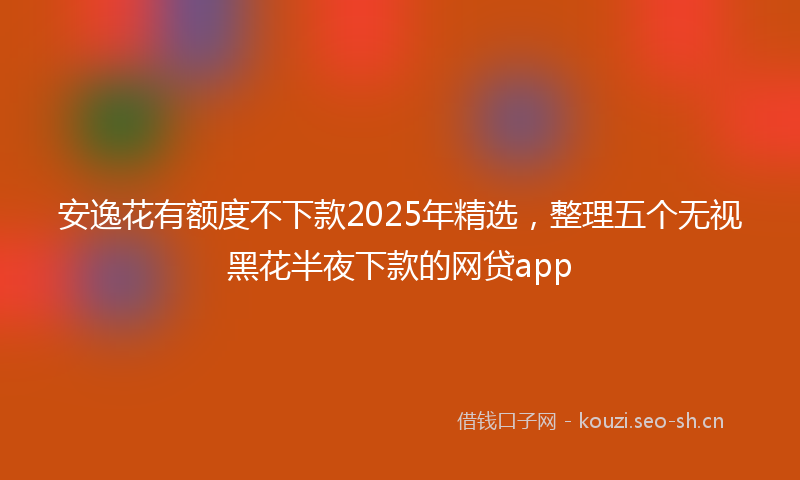 安逸花有额度不下款2025年精选,整理五个无视黑花半夜下款的网贷app