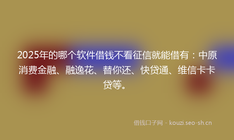 2025年的哪个软件借钱不看征信就能借有:中原消费金融、融逸花、替你还、快贷通、维信卡卡贷等。