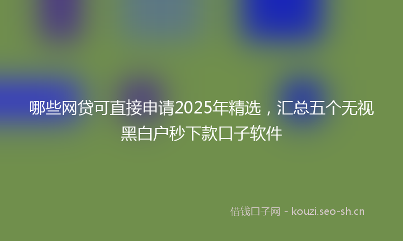 哪些网贷可直接申请2025年精选，汇总五个无视黑白户秒下款口子软件