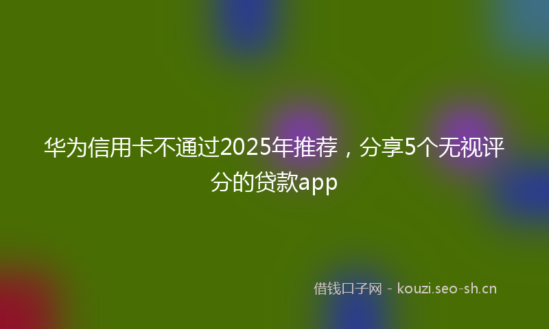 华为信用卡不通过2025年推荐，分享5个无视评分的贷款app
