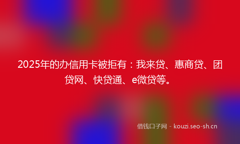 2025年的办信用卡被拒有:我来贷、惠商贷、团贷网、快贷通、e微贷等。