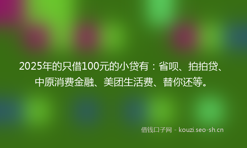 2025年的只借100元的小贷有：省呗、拍拍贷、中原消费金融、美团生活费、替你还等。