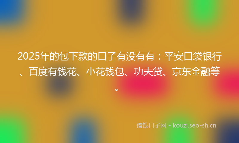 2025年的包下款的口子有没有有：平安口袋银行、百度有钱花、小花钱包、功夫贷、京东金融等。