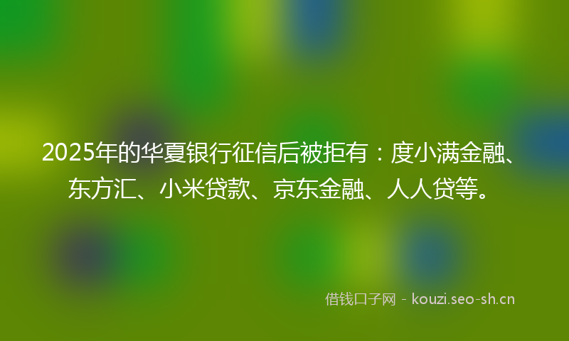 2025年的华夏银行征信后被拒有：度小满金融、东方汇、小米贷款、京东金融、人人贷等。