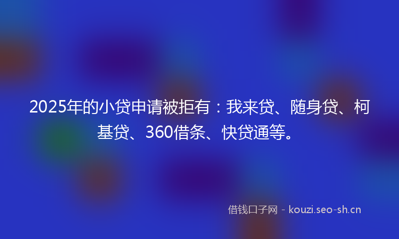 2025年的小贷申请被拒有：我来贷、随身贷、柯基贷、360借条、快贷通等。