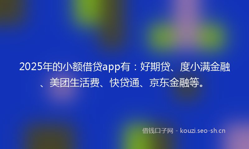 2025年的小额借贷app有：好期贷、度小满金融、美团生活费、快贷通、京东金融等。