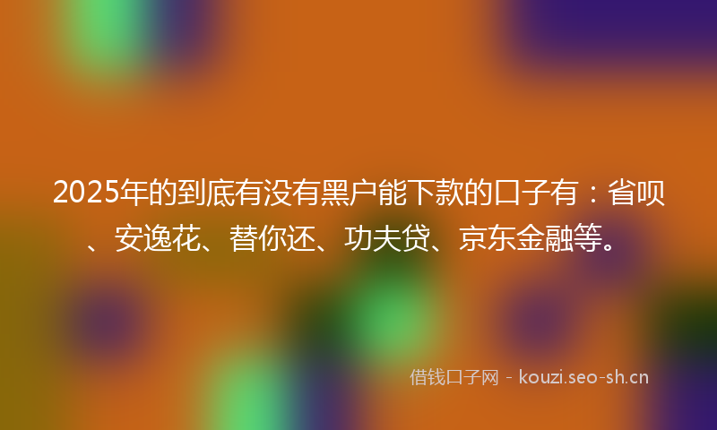 2025年的到底有没有黑户能下款的口子有：省呗、安逸花、替你还、功夫贷、京东金融等。
