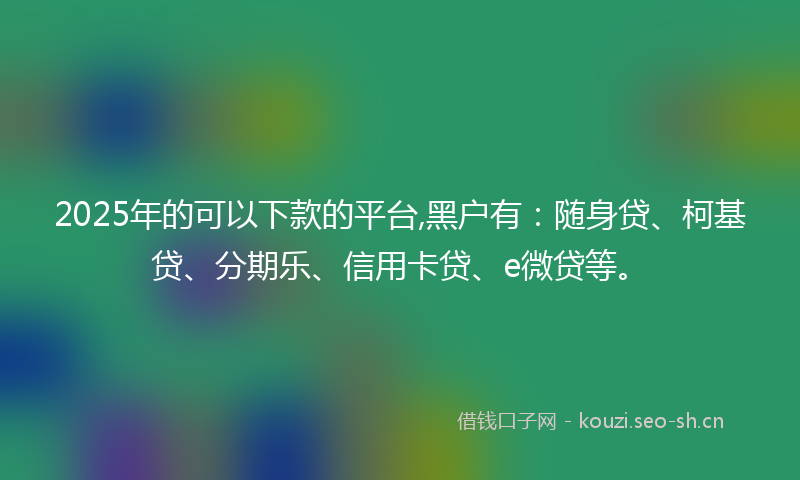 2025年的可以下款的平台,黑户有：随身贷、柯基贷、分期乐、信用卡贷、e微贷等。