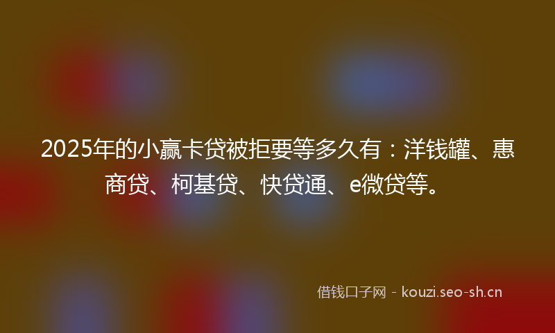 2025年的小赢卡贷被拒要等多久有：洋钱罐、惠商贷、柯基贷、快贷通、e微贷等。