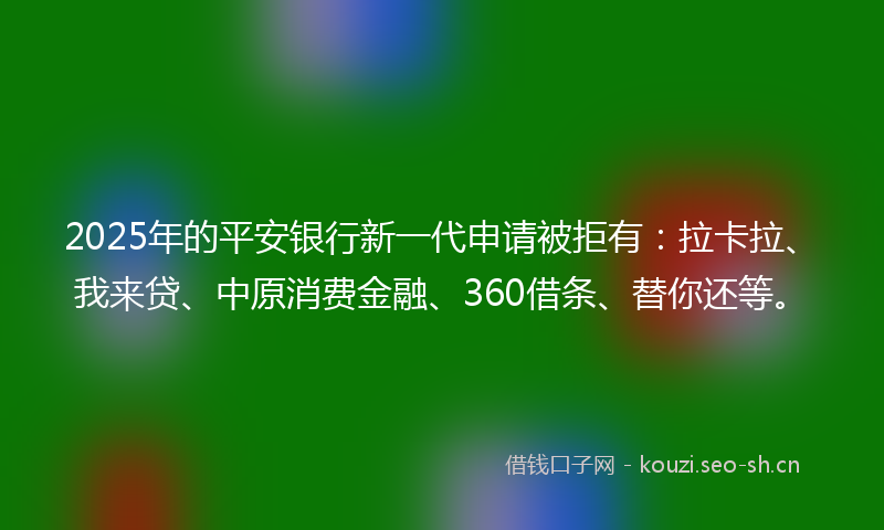 2025年的平安银行新一代申请被拒有：拉卡拉、我来贷、中原消费金融、360借条、替你还等。