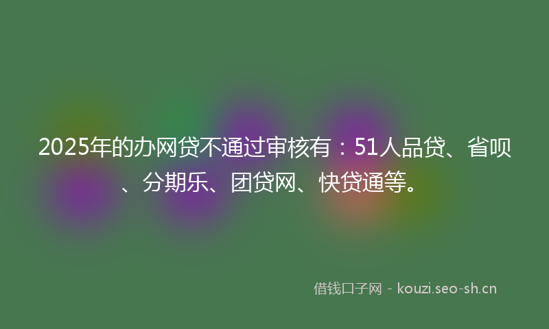 2025年的办网贷不通过审核有：51人品贷、省呗、分期乐、团贷网、快贷通等。