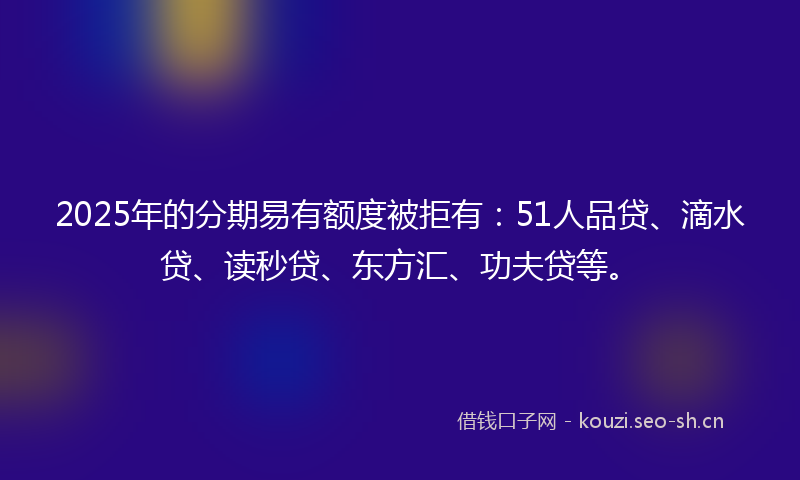 2025年的分期易有额度被拒有:51人品贷、滴水贷、读秒贷、东方汇、功夫贷等。