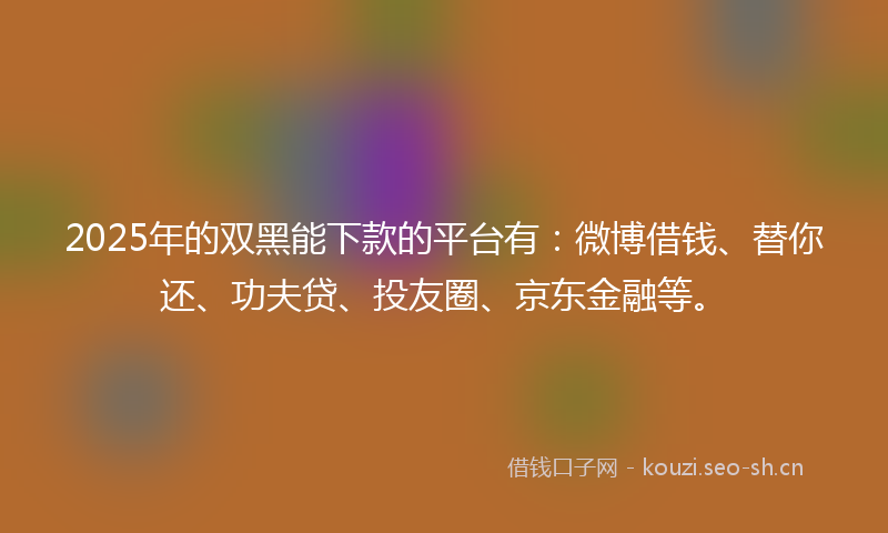 2025年的双黑能下款的平台有：微博借钱、替你还、功夫贷、投友圈、京东金融等。