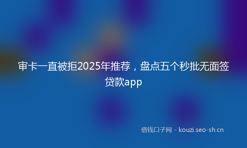 审卡一直被拒2025年推荐，盘点五个秒批无面签贷款app