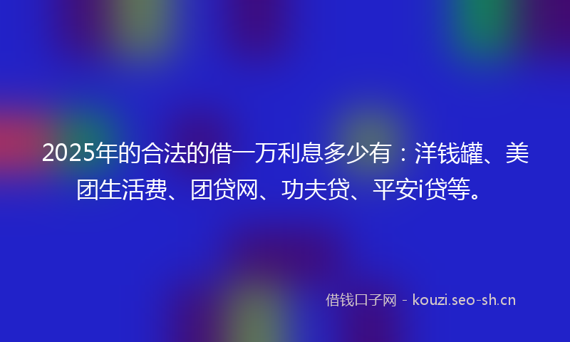 2025年的合法的借一万利息多少有：洋钱罐、美团生活费、团贷网、功夫贷、平安i贷等。
