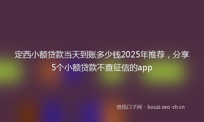 定西小额贷款当天到账多少钱2025年推荐，分享5个小额贷款不查征信的app