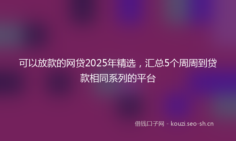 可以放款的网贷2025年精选，汇总5个周周到贷款相同系列的平台