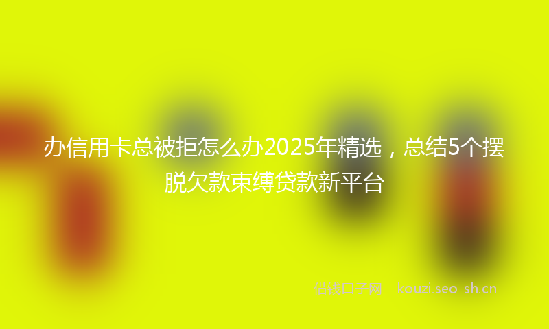 办信用卡总被拒怎么办2025年精选，总结5个摆脱欠款束缚贷款新平台