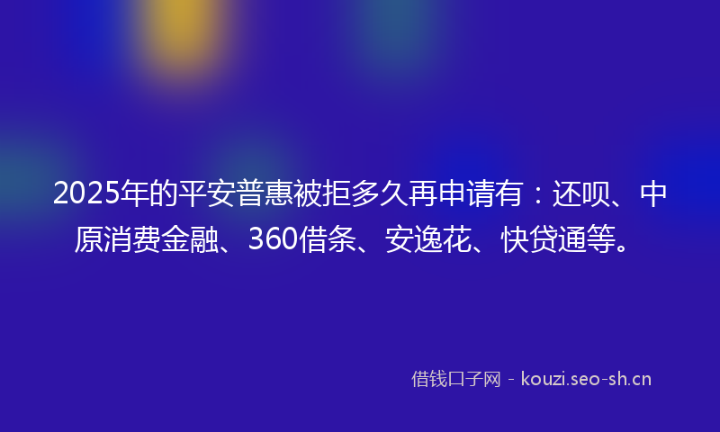 2025年的平安普惠被拒多久再申请有：还呗、中原消费金融、360借条、安逸花、快贷通等。