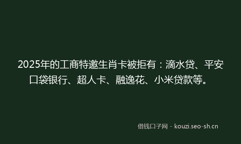 2025年的工商特邀生肖卡被拒有：滴水贷、平安口袋银行、超人卡、融逸花、小米贷款等。