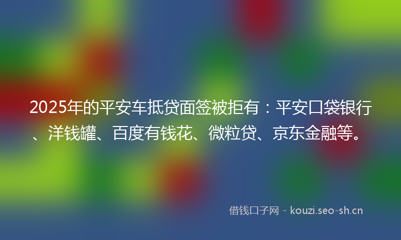 2025年的平安车抵贷面签被拒有：平安口袋银行、洋钱罐、百度有钱花、微粒贷、京东金融等。