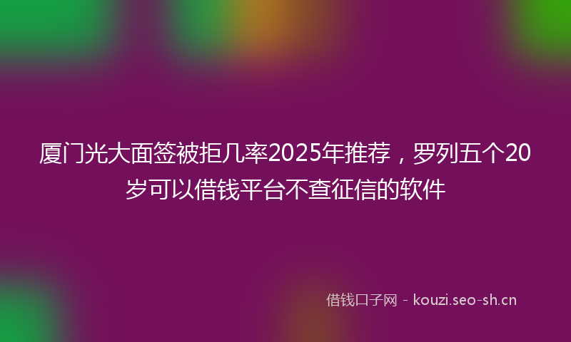 厦门光大面签被拒几率2025年推荐，罗列五个20岁可以借钱平台不查征信的软件