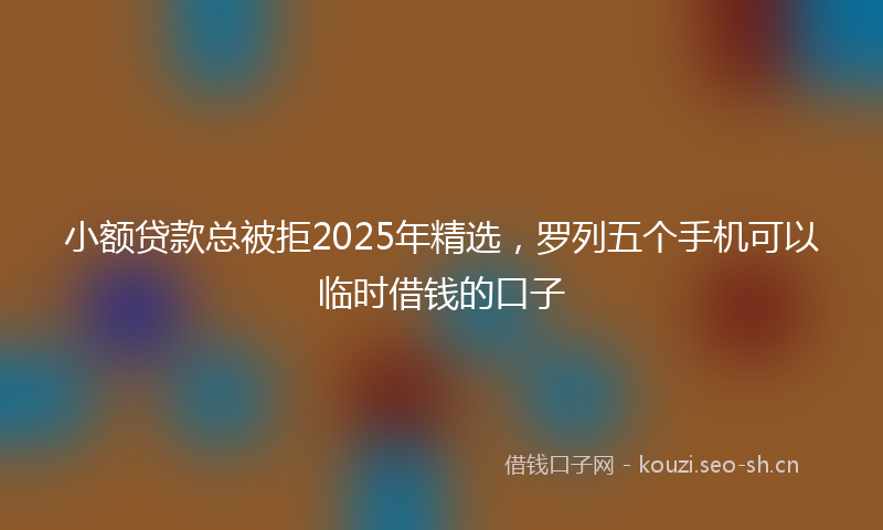 小额贷款总被拒2025年精选，罗列五个手机可以临时借钱的口子