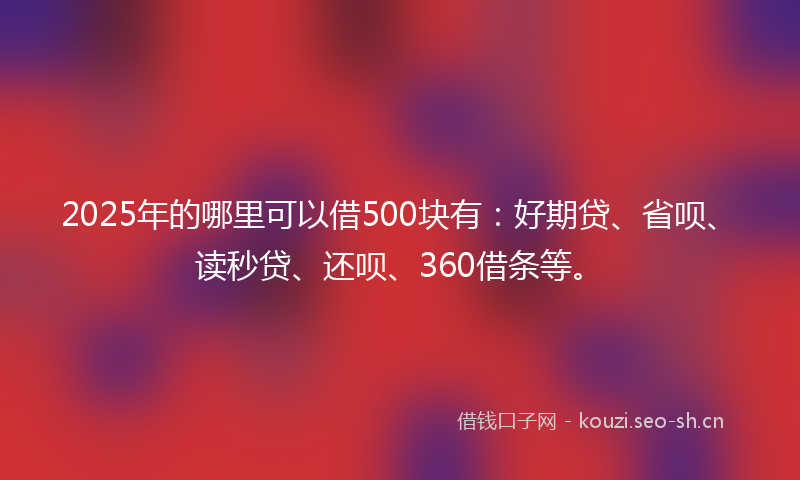 2025年的哪里可以借500块有：好期贷、省呗、读秒贷、还呗、360借条等。