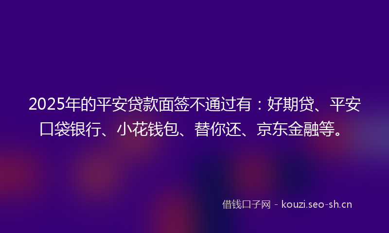 2025年的平安贷款面签不通过有：好期贷、平安口袋银行、小花钱包、替你还、京东金融等。