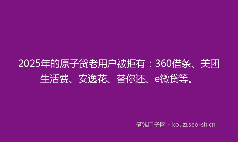 2025年的原子贷老用户被拒有：360借条、美团生活费、安逸花、替你还、e微贷等。