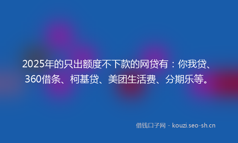 2025年的只出额度不下款的网贷有：你我贷、360借条、柯基贷、美团生活费、分期乐等。