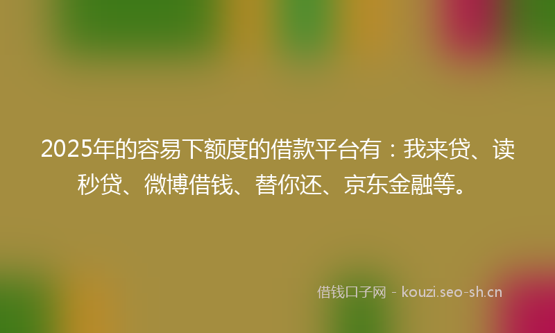 2025年的容易下额度的借款平台有：我来贷、读秒贷、微博借钱、替你还、京东金融等。